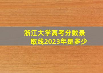 浙江大学高考分数录取线2023年是多少