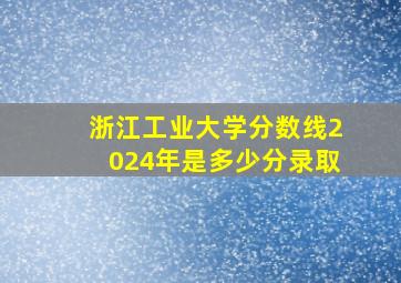 浙江工业大学分数线2024年是多少分录取