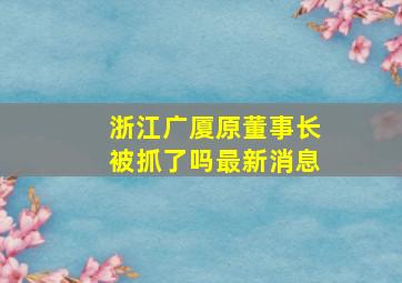 浙江广厦原董事长被抓了吗最新消息