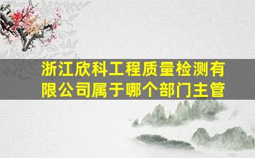 浙江欣科工程质量检测有限公司属于哪个部门主管