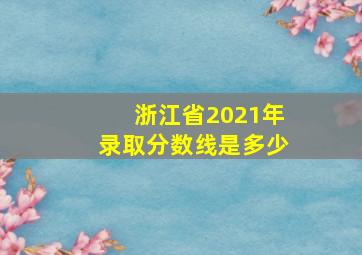 浙江省2021年录取分数线是多少