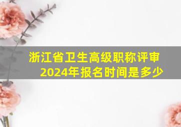 浙江省卫生高级职称评审2024年报名时间是多少