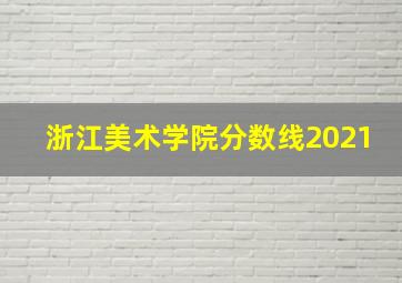 浙江美术学院分数线2021