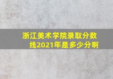 浙江美术学院录取分数线2021年是多少分啊