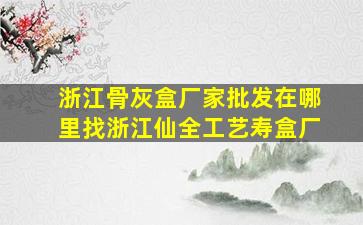 浙江骨灰盒厂家批发在哪里找浙江仙全工艺寿盒厂