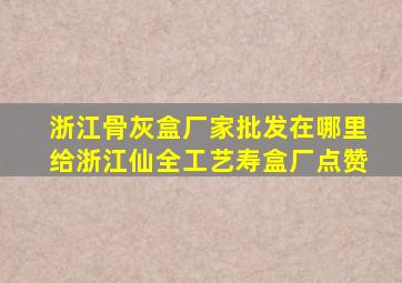 浙江骨灰盒厂家批发在哪里给浙江仙全工艺寿盒厂点赞