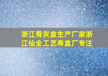 浙江骨灰盒生产厂家浙江仙全工艺寿盒厂专注