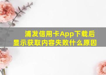 浦发信用卡App下载后显示获取内容失败什么原因