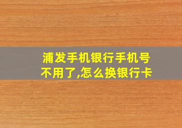 浦发手机银行手机号不用了,怎么换银行卡