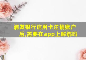 浦发银行信用卡注销账户后,需要在app上解绑吗