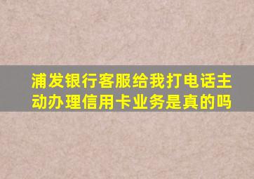 浦发银行客服给我打电话主动办理信用卡业务是真的吗