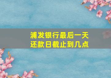 浦发银行最后一天还款日截止到几点