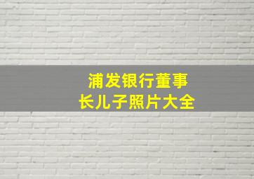 浦发银行董事长儿子照片大全