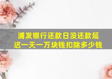 浦发银行还款日没还款延迟一天一万块钱扣除多少钱