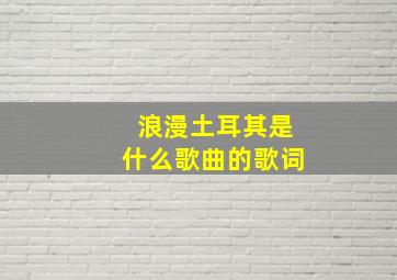 浪漫土耳其是什么歌曲的歌词