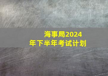 海事局2024年下半年考试计划