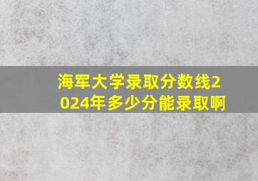 海军大学录取分数线2024年多少分能录取啊