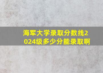 海军大学录取分数线2024级多少分能录取啊