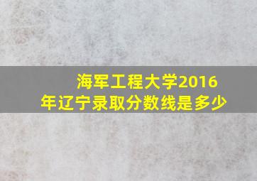 海军工程大学2016年辽宁录取分数线是多少