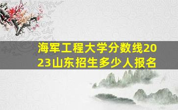 海军工程大学分数线2023山东招生多少人报名