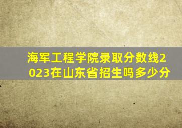 海军工程学院录取分数线2023在山东省招生吗多少分