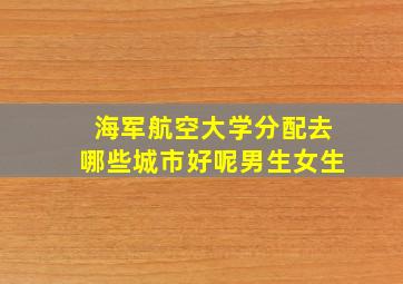 海军航空大学分配去哪些城市好呢男生女生