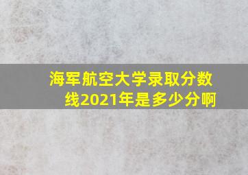 海军航空大学录取分数线2021年是多少分啊