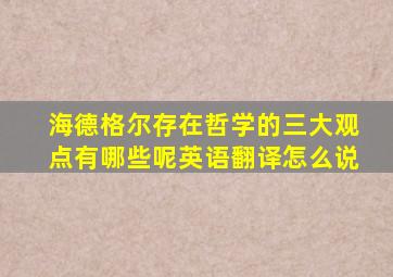 海德格尔存在哲学的三大观点有哪些呢英语翻译怎么说