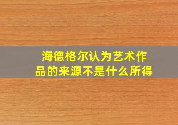 海德格尔认为艺术作品的来源不是什么所得