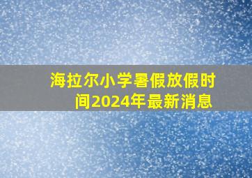 海拉尔小学暑假放假时间2024年最新消息