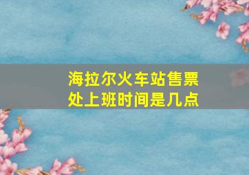 海拉尔火车站售票处上班时间是几点