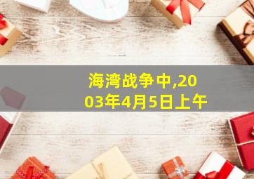 海湾战争中,2003年4月5日上午