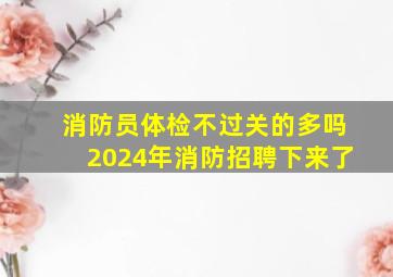 消防员体检不过关的多吗2024年消防招聘下来了