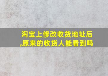 淘宝上修改收货地址后,原来的收货人能看到吗