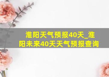 淮阳天气预报40天_淮阳未来40天天气预报查询