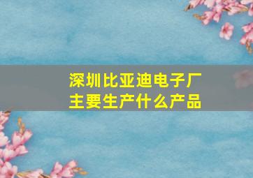 深圳比亚迪电子厂主要生产什么产品