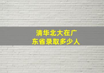 清华北大在广东省录取多少人