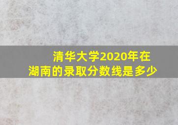 清华大学2020年在湖南的录取分数线是多少