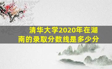 清华大学2020年在湖南的录取分数线是多少分