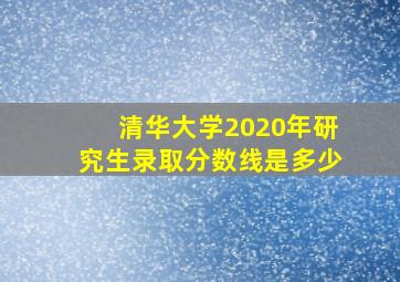 清华大学2020年研究生录取分数线是多少