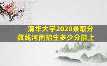 清华大学2020录取分数线河南招生多少分能上