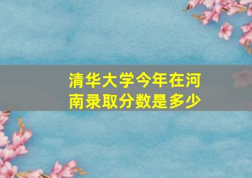 清华大学今年在河南录取分数是多少