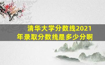 清华大学分数线2021年录取分数线是多少分啊