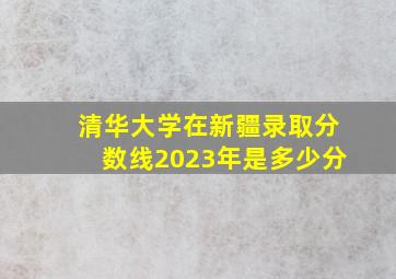 清华大学在新疆录取分数线2023年是多少分