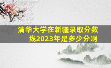 清华大学在新疆录取分数线2023年是多少分啊