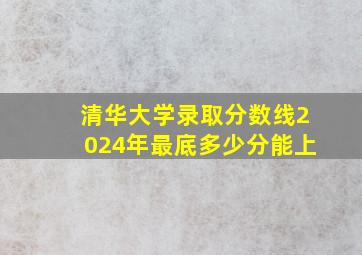 清华大学录取分数线2024年最底多少分能上