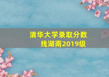 清华大学录取分数线湖南2019级