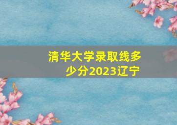 清华大学录取线多少分2023辽宁