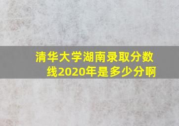 清华大学湖南录取分数线2020年是多少分啊