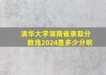 清华大学湖南省录取分数线2024是多少分啊